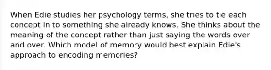 When Edie studies her psychology terms, she tries to tie each concept in to something she already knows. She thinks about the meaning of the concept rather than just saying the words over and over. Which model of memory would best explain Edie's approach to encoding memories?