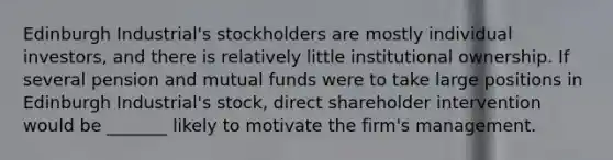 Edinburgh Industrial's stockholders are mostly individual investors, and there is relatively little institutional ownership. If several pension and mutual funds were to take large positions in Edinburgh Industrial's stock, direct shareholder intervention would be _______ likely to motivate the firm's management.