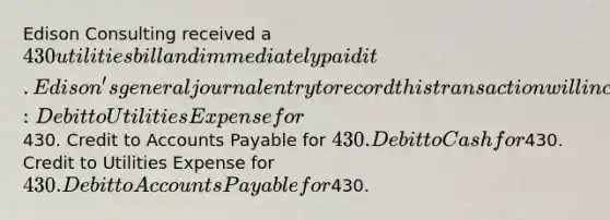 Edison Consulting received a 430 utilities bill and immediately paid it. Edison's general journal entry to record this transaction will include a: Debit to Utilities Expense for430. Credit to Accounts Payable for 430. Debit to Cash for430. Credit to Utilities Expense for 430. Debit to Accounts Payable for430.