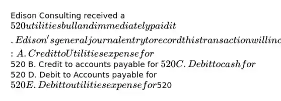 Edison Consulting received a 520 utilities bull and immediately paid it. Edison's general journal entry to record this transaction will include: A. Credit to Utilities expense for520 B. Credit to accounts payable for 520 C. Debit to cash for520 D. Debit to Accounts payable for 520 E. Debit to utilities expense for520