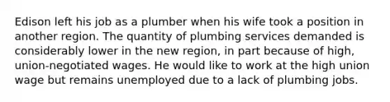 Edison left his job as a plumber when his wife took a position in another region. The quantity of plumbing services demanded is considerably lower in the new region, in part because of high, union-negotiated wages. He would like to work at the high union wage but remains unemployed due to a lack of plumbing jobs.