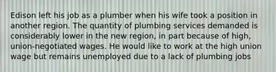 Edison left his job as a plumber when his wife took a position in another region. The quantity of plumbing services demanded is considerably lower in the new region, in part because of high, union-negotiated wages. He would like to work at the high union wage but remains unemployed due to a lack of plumbing jobs