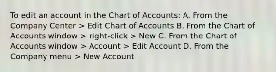 To edit an account in the Chart of Accounts: A. From the Company Center > Edit Chart of Accounts B. From the Chart of Accounts window > right-click > New C. From the Chart of Accounts window > Account > Edit Account D. From the Company menu > New Account