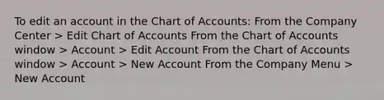 To edit an account in the Chart of Accounts: From the Company Center > Edit Chart of Accounts From the Chart of Accounts window > Account > Edit Account From the Chart of Accounts window > Account > New Account From the Company Menu > New Account