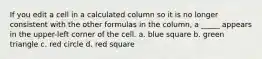 If you edit a cell in a calculated column so it is no longer consistent with the other formulas in the column, a _____ appears in the upper-left corner of the cell. a. blue square b. green triangle c. red circle d. red square