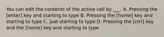 You can edit the contents of the active cell by ___. A. Pressing the [enter] key and starting to type B. Pressing the [home] key and starting to type C. Just starting to type D. Pressing the [ctrl] key and the [home] key and starting to type