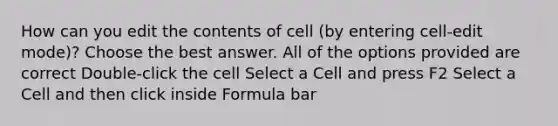 How can you edit the contents of cell (by entering cell-edit mode)? Choose the best answer. All of the options provided are correct Double-click the cell Select a Cell and press F2 Select a Cell and then click inside Formula bar