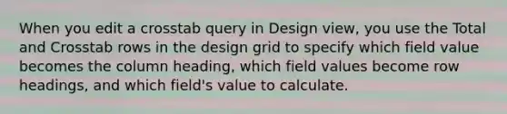 When you edit a crosstab query in Design view, you use the Total and Crosstab rows in the design grid to specify which field value becomes the column heading, which field values become row headings, and which field's value to calculate.