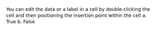 You can edit the data or a label in a cell by double-clicking the cell and then positioning the insertion point within the cell a. True b. False