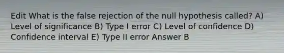 Edit What is the false rejection of the null hypothesis called? A) Level of significance B) Type I error C) Level of confidence D) Confidence interval E) Type II error Answer B