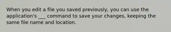 When you edit a file you saved previously, you can use the application's ___ command to save your changes, keeping the same file name and location.