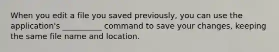 When you edit a file you saved previously, you can use the application's __________ command to save your changes, keeping the same file name and location.