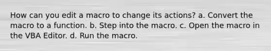 How can you edit a macro to change its actions? a. Convert the macro to a function. b. Step into the macro. c. Open the macro in the VBA Editor. d. Run the macro.