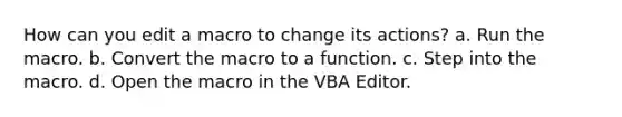 How can you edit a macro to change its actions? a. Run the macro. b. Convert the macro to a function. c. Step into the macro. d. Open the macro in the VBA Editor.