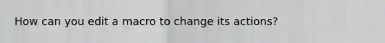 How can you edit a macro to change its actions?