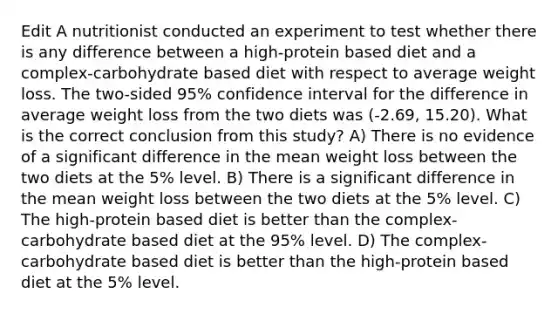 Edit A nutritionist conducted an experiment to test whether there is any difference between a high-protein based diet and a complex-carbohydrate based diet with respect to average weight loss. The two-sided 95% confidence interval for the difference in average weight loss from the two diets was (-2.69, 15.20). What is the correct conclusion from this study? A) There is no evidence of a significant difference in the mean weight loss between the two diets at the 5% level. B) There is a significant difference in the mean weight loss between the two diets at the 5% level. C) The high-protein based diet is better than the complex-carbohydrate based diet at the 95% level. D) The complex-carbohydrate based diet is better than the high-protein based diet at the 5% level.