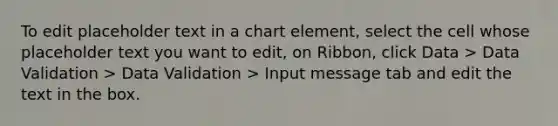 To edit placeholder text in a chart element, select the cell whose placeholder text you want to edit, on Ribbon, click Data > Data Validation > Data Validation > Input message tab and edit the text in the box.