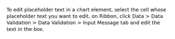 To edit placeholder text in a chart element, select the cell whose placeholder text you want to edit, on Ribbon, click Data > Data Validation > Data Validation > Input Message tab and edit the text in the box.