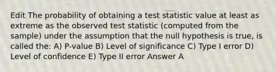 Edit The probability of obtaining a test statistic value at least as extreme as the observed test statistic (computed from the sample) under the assumption that the null hypothesis is true, is called the: A) P-value B) Level of significance C) Type I error D) Level of confidence E) Type II error Answer A