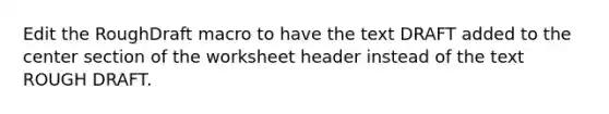 Edit the RoughDraft macro to have the text DRAFT added to the center section of the worksheet header instead of the text ROUGH DRAFT.