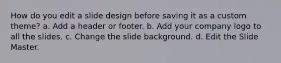 How do you edit a slide design before saving it as a custom theme? a. Add a header or footer. b. Add your company logo to all the slides. c. Change the slide background. d. Edit the Slide Master.