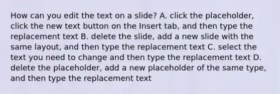 How can you edit the text on a slide? A. click​ the placeholder, click the new text button on the Insert tab, and then type the replacement text B. delete the slide, add a new slide with the same layout, and then type the replacement text C. select the text you need to change and then type the replacement text D. delete the placeholder, add a new placeholder of the same type, and then type the replacement text