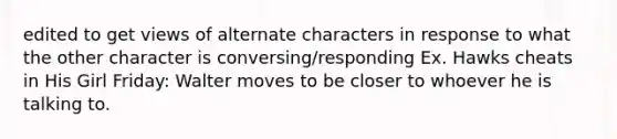 edited to get views of alternate characters in response to what the other character is conversing/responding Ex. Hawks cheats in His Girl Friday: Walter moves to be closer to whoever he is talking to.