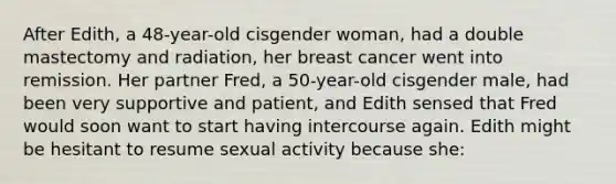 After Edith, a 48-year-old cisgender woman, had a double mastectomy and radiation, her breast cancer went into remission. Her partner Fred, a 50-year-old cisgender male, had been very supportive and patient, and Edith sensed that Fred would soon want to start having intercourse again. Edith might be hesitant to resume sexual activity because she: