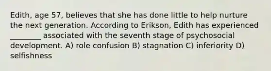 Edith, age 57, believes that she has done little to help nurture the next generation. According to Erikson, Edith has experienced ________ associated with the seventh stage of psychosocial development. A) role confusion B) stagnation C) inferiority D) selfishness