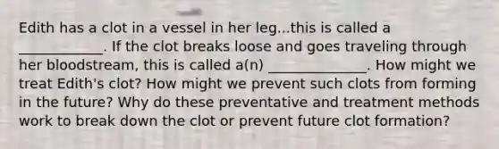 Edith has a clot in a vessel in her leg...this is called a ____________. If the clot breaks loose and goes traveling through her bloodstream, this is called a(n) ______________. How might we treat Edith's clot? How might we prevent such clots from forming in the future? Why do these preventative and treatment methods work to break down the clot or prevent future clot formation?