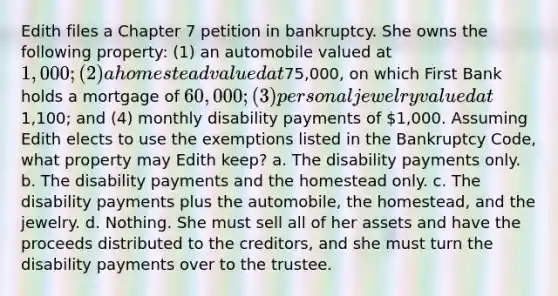 Edith files a Chapter 7 petition in bankruptcy. She owns the following property: (1) an automobile valued at 1,000; (2) a homestead valued at75,000, on which First Bank holds a mortgage of 60,000; (3) personal jewelry valued at1,100; and (4) monthly disability payments of 1,000. Assuming Edith elects to use the exemptions listed in the Bankruptcy Code, what property may Edith keep? a. The disability payments only. b. The disability payments and the homestead only. c. The disability payments plus the automobile, the homestead, and the jewelry. d. Nothing. She must sell all of her assets and have the proceeds distributed to the creditors, and she must turn the disability payments over to the trustee.