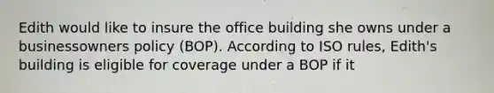 Edith would like to insure the office building she owns under a businessowners policy (BOP). According to ISO rules, Edith's building is eligible for coverage under a BOP if it