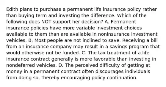 Edith plans to purchase a permanent life insurance policy rather than buying term and investing the difference. Which of the following does NOT support her decision? A. Permanent insurance policies have more variable investment choices available to them than are available in noninsurance investment vehicles. B. Most people are not inclined to save. Receiving a bill from an insurance company may result in a savings program that would otherwise not be funded. C. The tax treatment of a life insurance contract generally is more favorable than investing in nondeferred vehicles. D. The perceived difficulty of getting at money in a permanent contract often discourages individuals from doing so, thereby encouraging policy continuation.