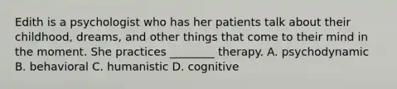 Edith is a psychologist who has her patients talk about their childhood, dreams, and other things that come to their mind in the moment. She practices ________ therapy. A. psychodynamic B. behavioral C. humanistic D. cognitive