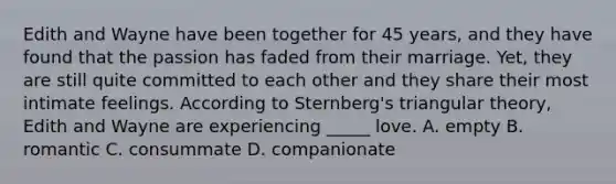 Edith and Wayne have been together for 45 years, and they have found that the passion has faded from their marriage. Yet, they are still quite committed to each other and they share their most intimate feelings. According to Sternberg's triangular theory, Edith and Wayne are experiencing _____ love. A. empty B. romantic C. consummate D. companionate