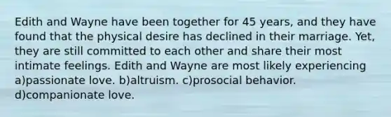 Edith and Wayne have been together for 45 years, and they have found that the physical desire has declined in their marriage. Yet, they are still committed to each other and share their most intimate feelings. Edith and Wayne are most likely experiencing a)passionate love. b)altruism. c)prosocial behavior. d)companionate love.