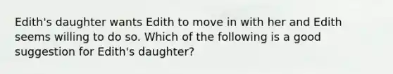 Edith's daughter wants Edith to move in with her and Edith seems willing to do so. Which of the following is a good suggestion for Edith's daughter?