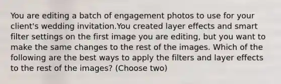 You are editing a batch of engagement photos to use for your client's wedding invitation.You created layer effects and smart filter settings on the first image you are editing, but you want to make the same changes to the rest of the images. Which of the following are the best ways to apply the filters and layer effects to the rest of the images? (Choose two)