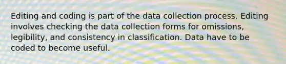 Editing and coding is part of the data collection process. Editing involves checking the data collection forms for omissions, legibility, and consistency in classification. Data have to be coded to become useful.