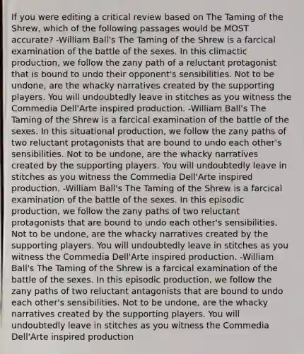 If you were editing a critical review based on The Taming of the Shrew, which of the following passages would be MOST accurate? -William Ball's The Taming of the Shrew is a farcical examination of the battle of the sexes. In this climactic production, we follow the zany path of a reluctant protagonist that is bound to undo their opponent's sensibilities. Not to be undone, are the whacky narratives created by the supporting players. You will undoubtedly leave in stitches as you witness the Commedia Dell'Arte inspired production. -William Ball's The Taming of the Shrew is a farcical examination of the battle of the sexes. In this situational production, we follow the zany paths of two reluctant protagonists that are bound to undo each other's sensibilities. Not to be undone, are the whacky narratives created by the supporting players. You will undoubtedly leave in stitches as you witness the Commedia Dell'Arte inspired production. -William Ball's The Taming of the Shrew is a farcical examination of the battle of the sexes. In this episodic production, we follow the zany paths of two reluctant protagonists that are bound to undo each other's sensibilities. Not to be undone, are the whacky narratives created by the supporting players. You will undoubtedly leave in stitches as you witness the Commedia Dell'Arte inspired production. -William Ball's The Taming of the Shrew is a farcical examination of the battle of the sexes. In this episodic production, we follow the zany paths of two reluctant antagonists that are bound to undo each other's sensibilities. Not to be undone, are the whacky narratives created by the supporting players. You will undoubtedly leave in stitches as you witness the Commedia Dell'Arte inspired production