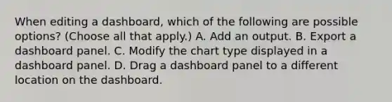 When editing a dashboard, which of the following are possible options? (Choose all that apply.) A. Add an output. B. Export a dashboard panel. C. Modify the chart type displayed in a dashboard panel. D. Drag a dashboard panel to a different location on the dashboard.