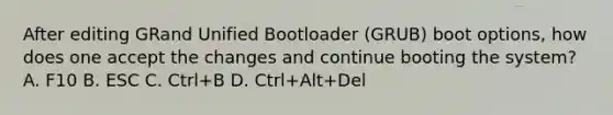 After editing GRand Unified Bootloader (GRUB) boot options, how does one accept the changes and continue booting the system? A. F10 B. ESC C. Ctrl+B D. Ctrl+Alt+Del