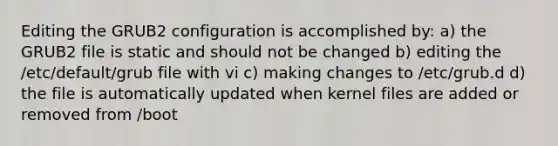 Editing the GRUB2 configuration is accomplished by: a) the GRUB2 file is static and should not be changed b) editing the /etc/default/grub file with vi c) making changes to /etc/grub.d d) the file is automatically updated when kernel files are added or removed from /boot