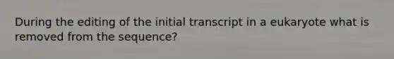 During the editing of the initial transcript in a eukaryote what is removed from the sequence?