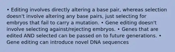 • Editing involves directly altering a base pair, whereas selection doesn't involve altering any base pairs, just selecting for embryos that fail to carry a mutation. • Gene editing doesn't involve selecting against/rejecting embryos. • Genes that are edited AND selected can be passed on to future generations. • Gene editing can introduce novel DNA sequences