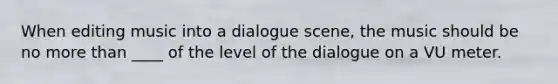 When editing music into a dialogue scene, the music should be no more than ____ of the level of the dialogue on a VU meter.