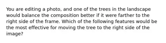 You are editing a photo, and one of the trees in the landscape would balance the composition better if it were farther to the right side of the frame. Which of the following features would be the most effective for moving the tree to the right side of the image?