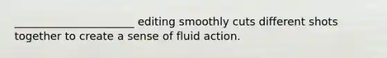 ______________________ editing smoothly cuts different shots together to create a sense of fluid action.