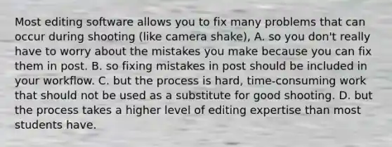 Most editing software allows you to fix many problems that can occur during shooting (like camera shake), A. so you don't really have to worry about the mistakes you make because you can fix them in post. B. so fixing mistakes in post should be included in your workflow. C. but the process is hard, time-consuming work that should not be used as a substitute for good shooting. D. but the process takes a higher level of editing expertise than most students have.