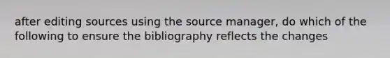 after editing sources using the source manager, do which of the following to ensure the bibliography reflects the changes